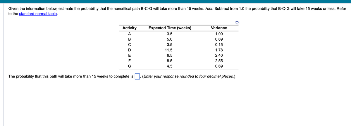 Given the information below, estimate the probability that the noncritical path B-C-G will take more than 15 weeks. Hint: Subtract from 1.0 the probability that B-C-G will take 15 weeks or less. Refer
to the standard normal table.
Activity
A
B
E
F
G
The probability that this path will take more than 15 weeks to complete is
Expected Time (weeks)
3.5
5.0
3.5
11.5
6.5
8.5
4.5
Variance
1.00
0.69
0.15
1.78
2.40
2.55
0.69
(Enter your response rounded to four decimal places.)