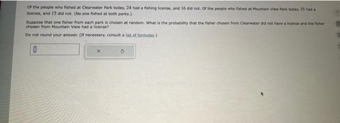 of the people who fished at Clearwater Park today, 24 had a fishing license, and 16 did not. Of the people who fished at Mountain View Park today, 35 had a
license, and 15 did not. (No one fished at both parks.)
Suppose that one fisher from each park is chosen at random. What is the probability that the fisher chosen from Clearwater did not have a license and the fisher
chosen from Mountain View had a license?
Do not round your answer. (If necessary, consult a list of formulas.)
0
x
3