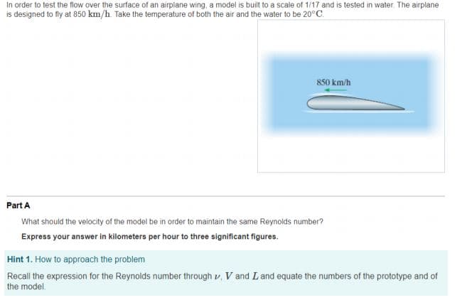 In order to test the flow over the surface of an airplane wing, a model is built to a scale of 1/17 and is tested in water. The airplane
is designed to fly at 850 km/h. Take the temperature of both the air and the water to be 20°C.
850 km/h
Part A
What should the velocity of the model be in order to maintain the same Reynolds number?
Express your answer in kilometers per hour to three significant figures.
Hint 1. How to approach the problem
Recall the expression for the Reynolds number through v, V and Land equate the numbers of the prototype and of
the model.
