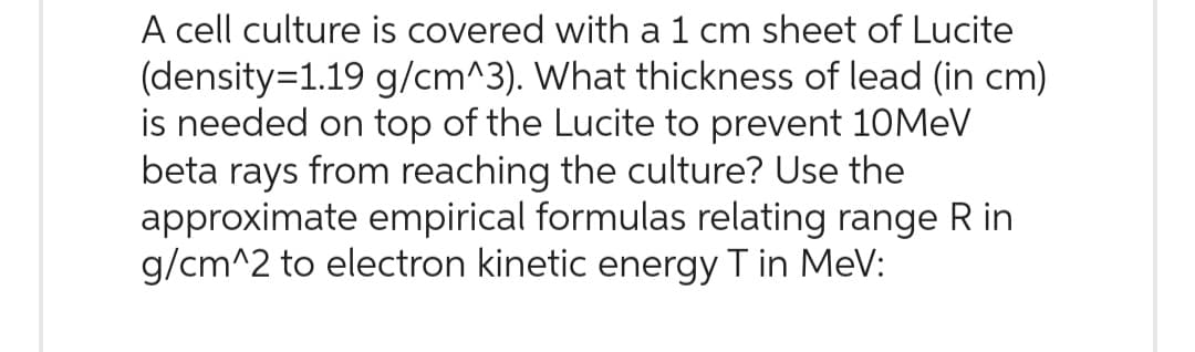 A cell culture is covered with a 1 cm sheet of Lucite
(density=1.19 g/cm^3). What thickness of lead (in cm)
is needed on top of the Lucite to prevent 10MeV
beta rays from reaching the culture? Use the
approximate empirical formulas relating range Rin
g/cm^2 to electron kinetic energy T in MeV: