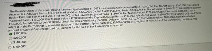 The Balance Sheet of the equal Delana Partnership on August 31, 2023 is as follows: Cash (Adjusted Basis-$240,000; Fair Market Value-$240,000 Unrealized
Receivables (Adjusted Basis-$-0; Fair Market Value - $120,000); Capital Assets (Adjusted Basis-$330,000; Fair Market Value $510,000) (Total Assets: (Adjusted
Basis-$570,000; Fair Market Value $870,000); Notes Payable (Adjusted Basis $180,000; Fair Market Value-$180,000); Capital Accounts: Rochelle Capital
(Adjusted Basis-$130,000; Fair Market Value - $230,000); Kendra Capital (Adjusted Basis-$130,000; Fair Market Value-$230,000 Toya Capital (Adjusted Basis-
$130,000; Fair Market Value - $230,000) (Total Liabilities And Equity (Capital)- (Adjusted Basis-$570,000; Fair Market Value $870,000) Rochelle sells her
interest in the Partnership to someone outside of the Partnership for Cash of $230,000 and the assumption of her share of the Partnership Liabilities. The
amount of Capital Gain recognized by Rochelle for the sale of her Partnership Interest is:
$100,000.
O $230,000.
$ 40,000.
$ 60,000.