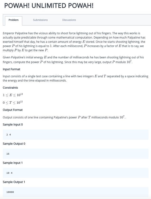 POWAH! UNLIMITED POWAH!
Problem
Emperor Palpatine has the vicious ability to shoot force lightning out of his fingers. The way this works is
actually quite predictable through some mathematical computation. Depending on how much Palpatine has
exerted himself that day, he has a certain amount of energy E stored. Once he starts shooting lightning, the
power P of his lightning is equal to 1. After each millisecond, P increases by a factor of E that is to say, we
multiply P by E to get the new P.
Given Palpatine's initial energy E and the number of milliseconds he has been shooting lightning out of his
fingers, compute the power P of his lightning. Since this may be very large, output P modulo 107.
24
Input Format
Input consists of a single test case containing a line with two integers E and T separated by a space indicating
the energy and the time elapsed in milliseconds.
Constraints
1≤E≤ 10¹2
0≤T≤ 10¹2
Output Format
Output consists of one line containing Palpatine's power P after T milliseconds modulo 107.
Sample Input 0
Sample Output 0
16
Sample Input 1
Submissions
10 4
Discussions
Sample Output 1
10000