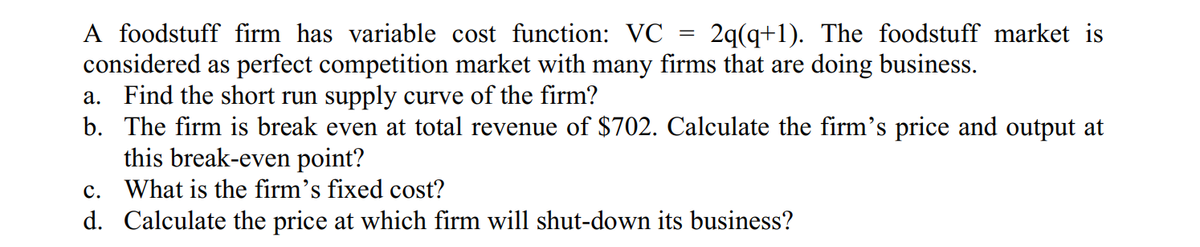 A foodstuff firm has variable cost function: VC = 2q(q+1). The foodstuff market is
considered as perfect competition market with many firms that are doing business.
a. Find the short run supply curve of the firm?
b. The firm is break even at total revenue of $702. Calculate the firm's price and output at
this break-even point?
c. What is the firm's fixed cost?
d. Calculate the price at which firm will shut-down its business?