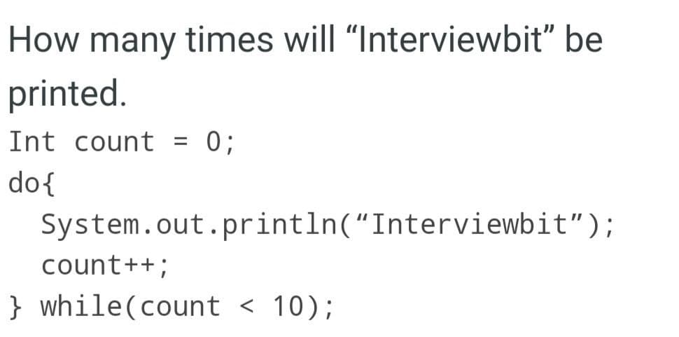 How many times will "Interviewbit" be
printed.
Int count
0;
do{
System.out.println(“Interviewbit");
count++;
} while(count
< 10);
