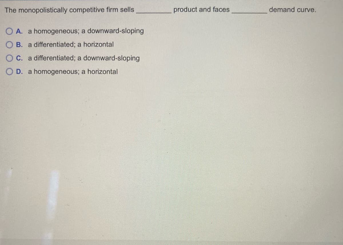 The monopolistically competitive firm sells
OA. a homogeneous; a downward-sloping
B. a differentiated; a horizontal
OC. a differentiated; a downward-sloping
O D. a homogeneous; a horizontal
product and faces
demand curve.