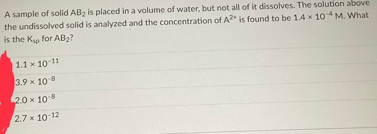 A sample of solid AB2 is placed in a volume of water, but not all of it dissolves. The solution above
the undissolved solid is analyzed and the concentration of A2+ is found to be 1.4 x 10-4 M. What
is the Ksp for AB2?
-11
1.1 x 107
3.9 x 10-8
2.0 × 10-8
2.7 x 10-12