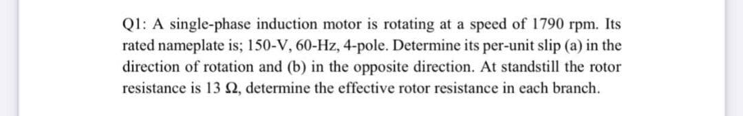 Ql: A single-phase induction motor is rotating at a speed of 1790 rpm. Its
rated nameplate is; 150-V, 60-Hz, 4-pole. Determine its per-unit slip (a) in the
direction of rotation and (b) in the opposite direction. At standstill the rotor
resistance is 13 2, determine the effective rotor resistance in each branch.
