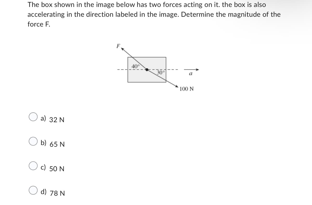 The box shown in the image below has two forces acting on it. the box is also
accelerating in the direction labeled in the image. Determine the magnitude of the
force F.
a) 32 N
Ob) 65 N
c) 50 N
d) 78 N
40°
30°
a
100 N