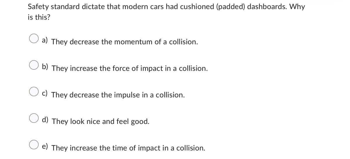 Safety standard dictate that modern cars had cushioned (padded) dashboards. Why
is this?
a) They decrease the momentum of a collision.
b) They increase the force of impact in a collision.
c) They decrease the impulse in a collision.
d) They look nice and feel good.
e) They increase the time of impact in a collision.