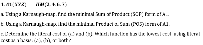 1. А1(XҮZ)
3D пМ(2,4,6, 7)
a. Using a Karnaugh-map, find the minimal Sum of Product (SOP) form of A1.
b. Using a Karnaugh-map, find the minimal Product of Sum (POS) form of A1.
c. Determine the literal cost of (a) and (b). Which function has the lowest cost, using literal
cost as a basis: (a), (b), or both?
