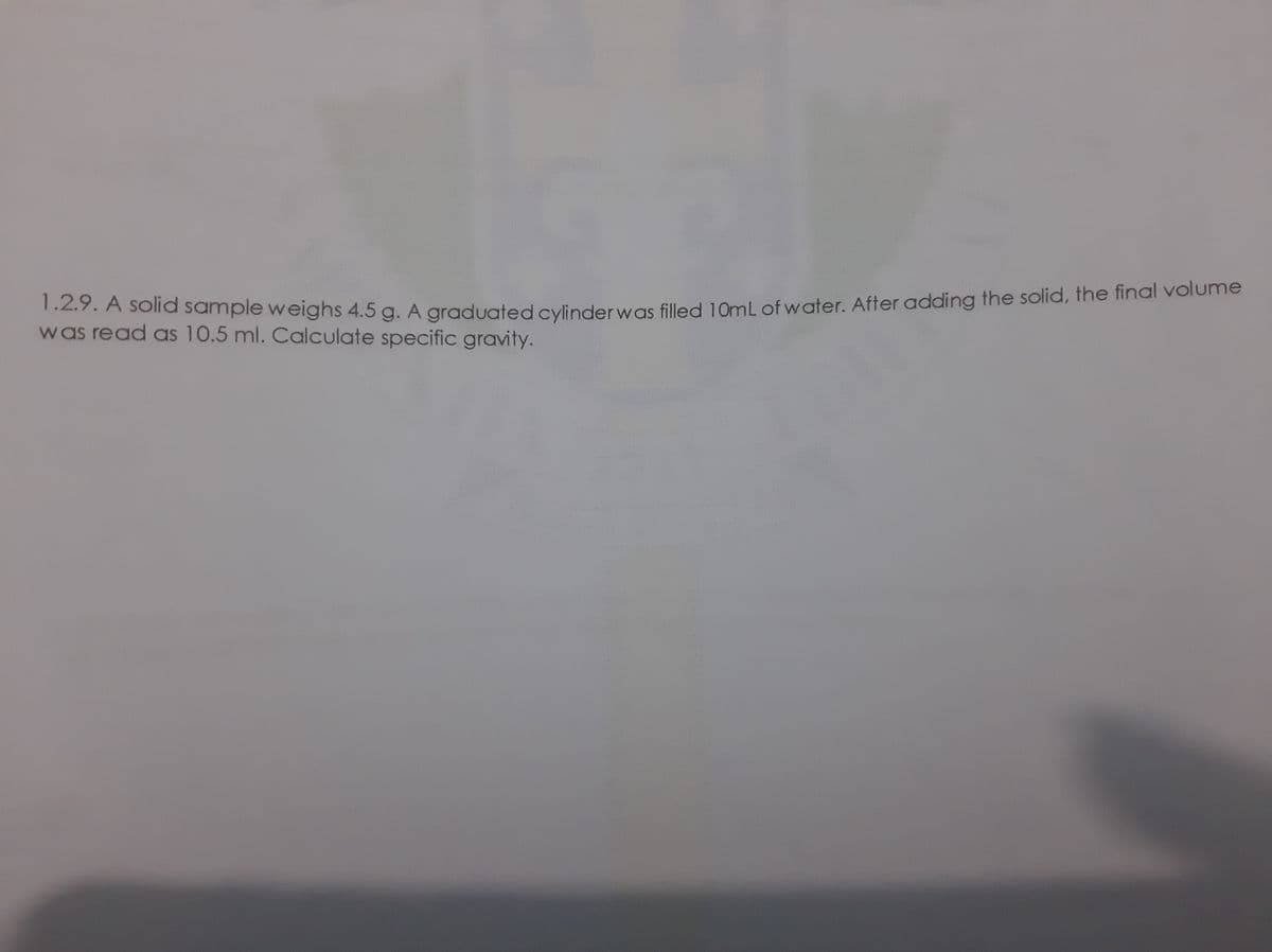 1.2.9. A solid sample weighs 4.5 g. A graduated cylinder was filled 10mL of water. After adding the solid, the final volume
.2.7. A solra sample weighs 4.5 g. A graduated cylinderwas filled 10ml of water. After adding the solid, the final volume
was read as 10.5 ml. Calculate specific gravity.
