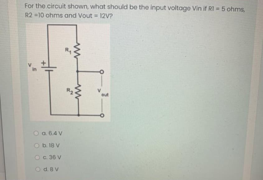 For the.circuit shown, what should be the input voltage Vin if RI = 5 ohms,
R2 10 ohms and Vout = 12V?
R1
out
O a. 6.4 V
O b. 18 V
Oc. 36 V
O d. 8 V

