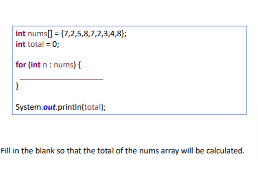 int nums[] = {7,2,5,8,7,2,3,4,8};
int total = 0;
for (int n : nums) {
}
System.out.println(total);
Fill in the blank so that the total of the nums array will be calculated.