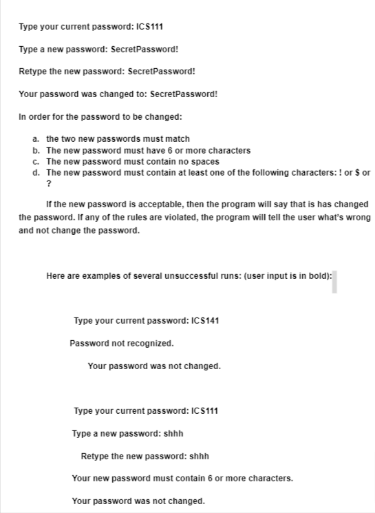 Type your current password: ICS111
Type a new password: SecretPassword!
Retype the new password: SecretPassword!
Your password was changed to: SecretPassword!
In order for the password to be changed:
a. the two new passwords must match
b. The new password must have 6 or more characters
c. The new password must contain no spaces
d. The new password must contain at least one of the following characters: ! or $ or
?
If the new password is acceptable, then the program will say that is has changed
the password. If any of the rules are violated, the program will tell the user what's wrong
and not change the password.
Here are examples of several unsuccessful runs: (user input is in bold):
Type your current password: ICS141
Password not recognized.
Your password was not changed.
Type your current password: ICS111
Type a new password: shhh
Retype the new password: shhh
Your new password must contain 6 or more characters.
Your password was not changed.