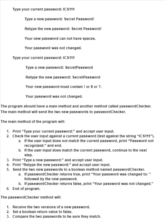 Type your current password: ICS111
Type a new password: Secret Password!
Retype the new password: Secret Password!
Your new password can not have spaces.
Your password was not changed.
Type your current password: ICS111
Type a new password: SecretPassword
Retype the new password: SecretPassword
Your new password must contain ! or $ or ?.
Your password was not changed.
The program should have a main method and another method called passwordChecker.
The main method will send the two new passwords to passwordChecker.
The main method of the program will:
1. Print "Type your current password:" and accept user input.
2. Check the user input against a current password (test against the string "ICS111").
a. If the user input does not match the current password, print "Password not
recognized." and end.
b. If the user input does match the current password, continue to the next
step.
3. Print "Type a new password:" and accept user input.
4. Print "Retype the new password:" and accept user input.
5. Send the two new passwords to a boolean method named passwordChecker.
a. If passwordChecker returns true, print "Your password was changed to: "
followed by the new password.
b. If passwordChecker returns false, print "Your password was not changed."
6. End of program.
The passwordChecker method will:
1. Receive the two versions of a new password.
2. Set a boolean return value to false.
3. Compare the two passwords to be sure they match.