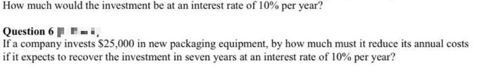How much would the investment be at an interest rate of 10% per year?
Question 6i,
If a company invests $25,000 in new packaging equipment, by how much must it reduce its annual costs
if it expects to recover the investment in seven years at an interest rate of 10% per year?