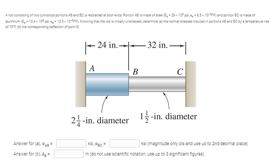 A rod consisting of two cylindrical portions AB and BC is restrained at both enas. Portion AB is made of steel (E, - 29 × 10° psi, a, - 6.5x 10-9PF) and portion BC is mace of
aluminum (E, - 10.4x 10° psi, a, - 13.3x 10-9PF). Knowing that the rod is initially unstressed, determine (a) the normal stresses induced in portions AB and BC by a temperature rise
of 70'F, (b) the corresponding deflection of point B.
24 in.-
32 in. .
A
В
C
2-in. diameter
15-in. diameter
Answer for (a), oAB =
ksi, Gec =
ksi (magnitude only pls and use up to 2nd decimal place)
Answer for (b), 8s =
in (do not use scientific notation, use up to 3 significant figures)
