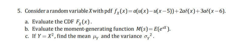 5. Consider a random variable Xwith pdf fx(x)=a(u(x)-(x- 5))+2a6(x)+3a8(x– 6).
a. Evaluate the CDF F;(x).
b. Evaluate the moment-generating function M(s)=E(eX).
c. If Y = X2, find the mean ly and the variance o,2.

