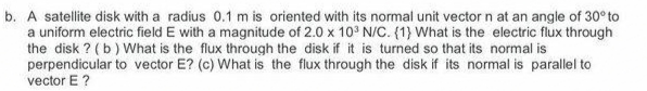 b. A satellite disk with a radius 0.1 m is oriented with its normal unit vector n at an angle of 30° to
a uniform electric field E with a magnitude of 2.0 x 10° N/C. (1} What is the electric flux through
the disk ? (b) What is the flux through the disk if it is turned so that its normal is
perpendicular to vector E? (c) What is the flux through the disk if its normal is parallel to
vector E ?
