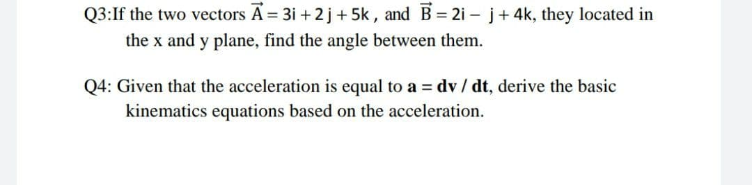 Q3:If the two vectors A = 3i + 2 j+ 5k , and B= 2i - j+ 4k, they located in
%3D
the x and y plane, find the angle between them.
Q4: Given that the acceleration is equal to a = dv / dt, derive the basic
kinematics equations based on the acceleration.
