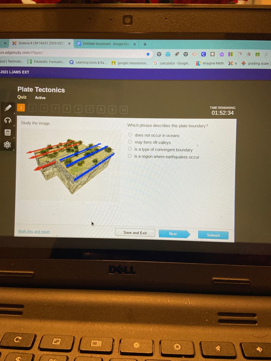 X Science 8 CM 16631 2020-2021
E Untitled document - Google Doc x
rn.edgenuity.com/Player/
CO I
pod | Technolo.
E- Edulastic: Formativ..
Q Learning tools & fla.
A google classsssroo.
G calculator - Google.
IL Imagine Math X e
+ grading scale:
-2021 LJAMS EXT
Plate Tectonics
Quiz
Active
TIME REMAINING
10
01:52:34
Study the image.
Which phrase describes this plate boundary?
O does not occur in oceans
O may form rift valleys
O is a type of convergent boundary
O is a region where earthquakes occur
Mark this and return
Save and Exit
Next
Submit
DELL
C
C 国

