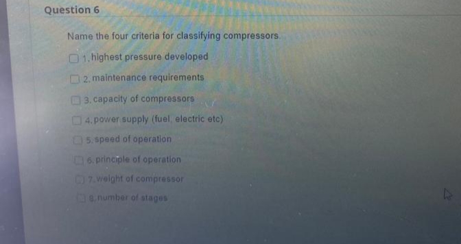 Question 6
Name the four criteria for classifying compressors.
01.highest pressure developed
2. maintenance requirements
3. capacity of compressors
4. power supply (fuel, electric etc)
5.speed of operation
6. principle of operation
7.weight of compressor
8,number of stages