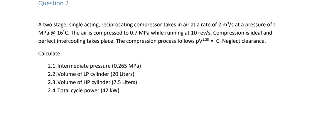 Question 2
A two stage, single acting, reciprocating compressor takes in air at a rate of 2 m³/s at a pressure of 1
MPa @ 16°C. The air is compressed to 0.7 MPa while running at 10 rev/s. Compression is ideal and
perfect intercooling takes place. The compression process follows pV1.25 = C. Neglect clearance.
Calculate:
2.1. Intermediate pressure (0.265 MPa)
2.2. Volume of LP cylinder (20 Liters)
2.3. Volume of HP cylinder (7.5 Liters)
2.4. Total cycle power (42 kW)
