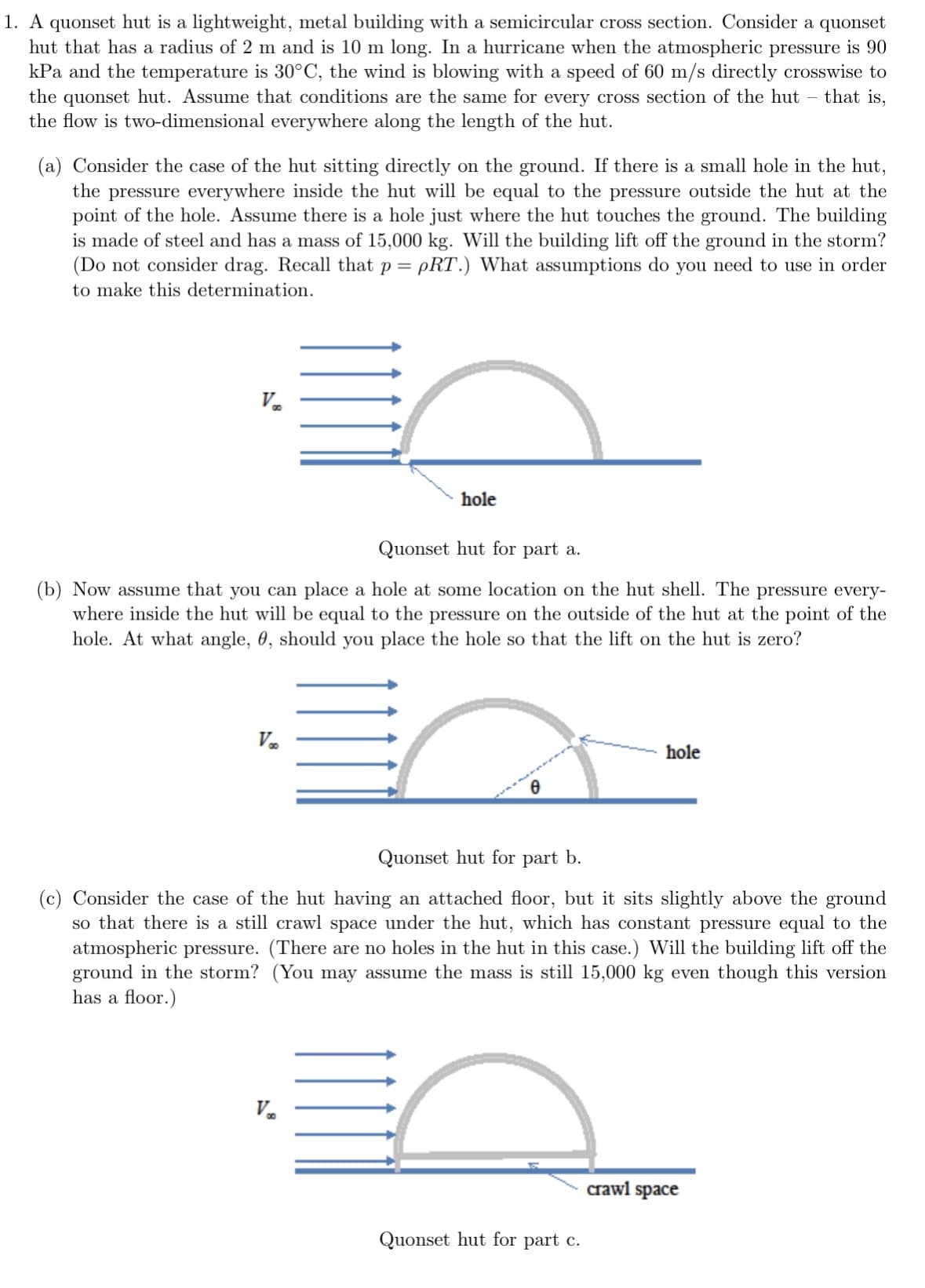 1. A quonset hut is a lightweight, metal building with a semicircular cross section. Consider a quonset
hut that has a radius of 2 m and is 10 m long. In a hurricane when the atmospheric pressure is 90
kPa and the temperature is 30°C, the wind is blowing with a speed of 60 m/s directly crosswise to
the quonset hut. Assume that conditions are the same for every cross section of the hut – that is,
the flow is two-dimensional everywhere along the length of the hut.
(a) Consider the case of the hut sitting directly on the ground. If there is a small hole in the hut,
the pressure everywhere inside the hut will be equal to the pressure outside the hut at the
point of the hole. Assume there is a hole just where the hut touches the ground. The building
is made of steel and has a mass of 15,000 kg. Will the building lift off the ground in the storm?
(Do not consider drag. Recall that p = pRT.) What assumptions do you need to use in order
to make this determination.
V
Quonset hut for part a.
(b) Now assume that you can place a hole at some location on the hut shell. The pressure every-
where inside the hut will be equal to the pressure on the outside of the hut at the point of the
hole. At what angle, 0, should you place the hole so that the lift on the hut is zero?
Væ
hole
V₂
0
Quonset hut for part b.
(c) Consider the case of the hut having an attached floor, but it sits slightly above the ground
so that there is a still crawl space under the hut, which has constant pressure equal to the
atmospheric pressure. (There are no holes in the hut in this case.) Will the building lift off the
ground in the storm? (You may assume the mass is still 15,000 kg even though this version
has a floor.)
hole
Quonset hut for part c.
crawl space