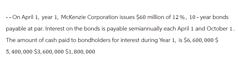 -- On April 1, year 1, McKenzie Corporation issues $60 million of 12%, 10-year bonds
payable at par. Interest on the bonds is payable semiannually each April 1 and October 1.
The amount of cash paid to bondholders for interest during Year 1, is $6,600,000 $
5,400,000 $3,600,000 $1,800,000