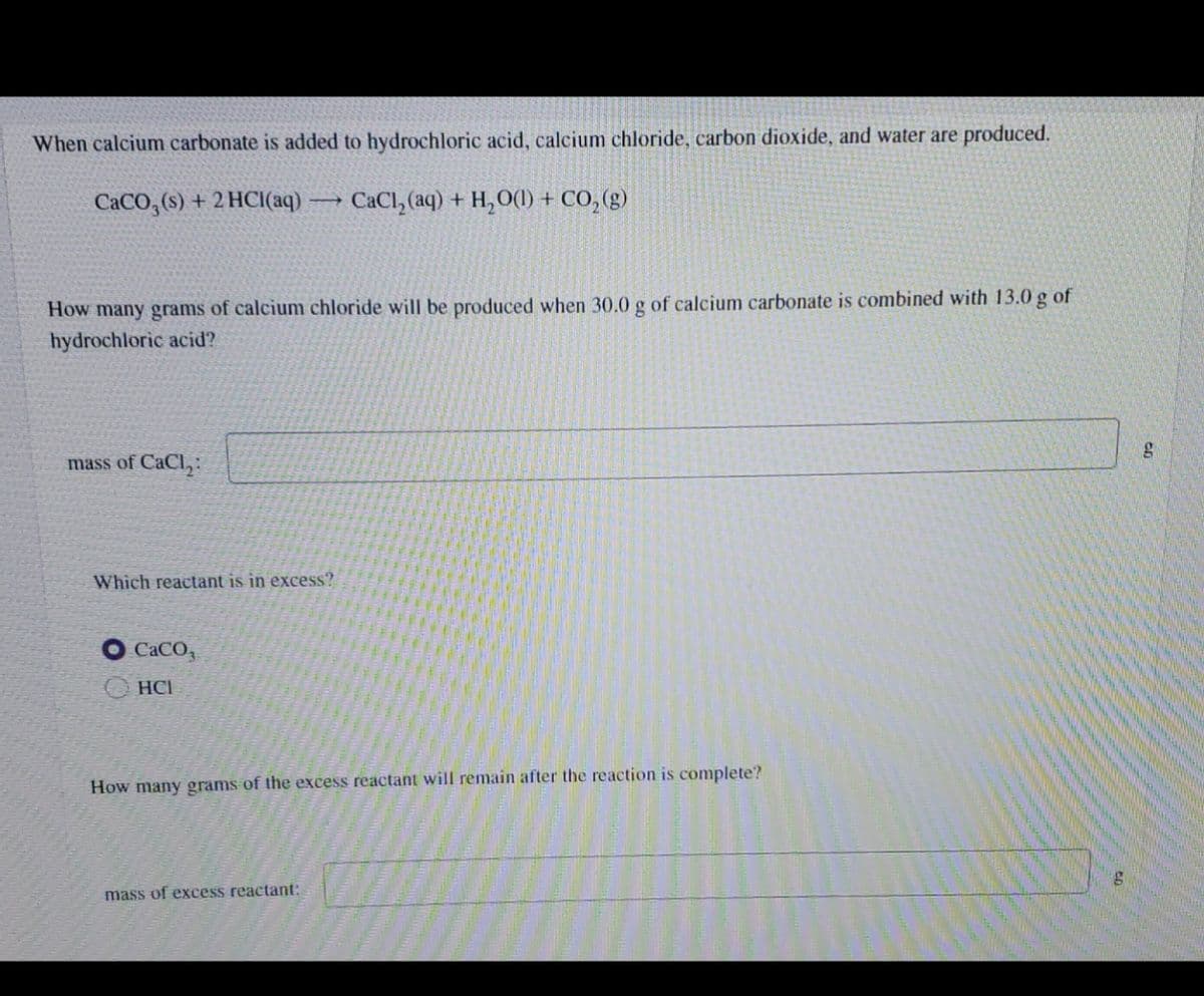 When calcium carbonate is added to hydrochloric acid, calcium chloride, carbon dioxide, and water are produced.
CaCO₂ (s) + 2HCl(aq) →→→ CaCl₂ (aq) + H₂O(l) + CO₂(g)
How many grams of calcium chloride will be produced when 30.0 g of calcium carbonate is combined with 13.0 g of
hydrochloric acid?
mass of CaCl₂:
Which reactant is in excess?
CaCO,
HCI
How many grams of the excess reactant will remain after the reaction is complete?
mass of excess reactant:
g
g