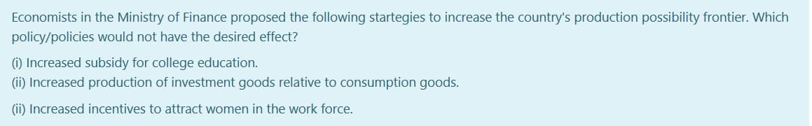 Economists in the Ministry of Finance proposed the following startegies to increase the country's production possibility frontier. Which
policy/policies would not have the desired effect?
(i) Increased subsidy for college education.
(ii) Increased production of investment goods relative to consumption goods.
(ii) Increased incentives to attract women in the work force.
