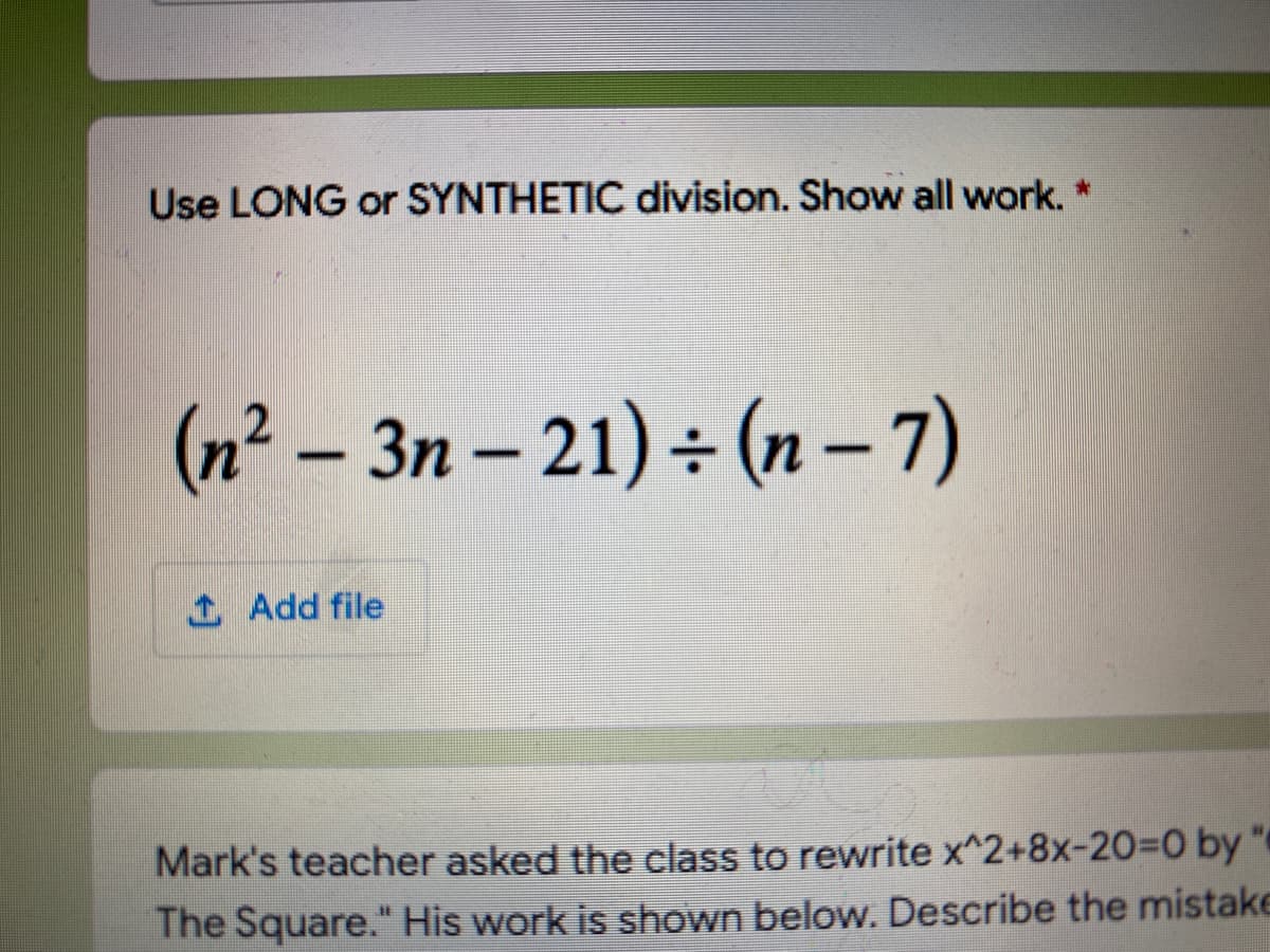 Use LONG or SYNTHETIC division. Show all work.
(n² – 3n – 21) ÷ (n -7)
1 Add file
Mark's teacher asked the class to rewrite x^2+8x-20%3D0 by"
The Square." His work is shown below. Describe the mistake
