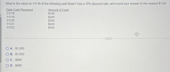 What is the value on 1/1/16 of the following cash flows? Use a 10% discount rate, and round your answer to the nearest $1.00.
Date Cash Received
1/1/18
1/1/19
1/1/20
1/1/21
1/1/22
OA. $1,065
OB. $1,500
OC. $880
OD. $968
Amount of Cash
$100
$200
$300
$400
$500