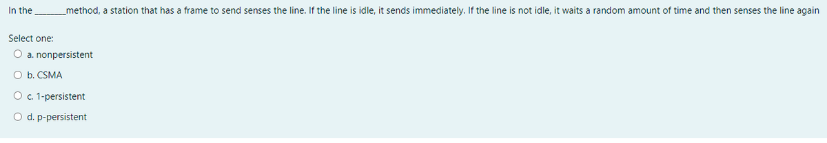 In the
method, a station that has a frame to send senses the line. If the line is idle, it sends immediately. If the line is not idle, it waits a random amount of time and then senses the line again
Select one:
O a. nonpersistent
O b. CSMA
O c. 1-persistent
O d. p-persistent
