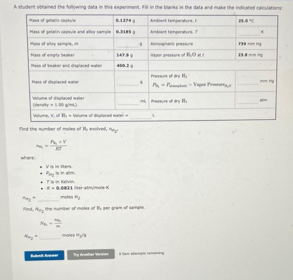 A student obtained the following data in this experiment. Fill in the blanks in the data and make the indicated calculations:
Mass of gelatin capsule
0.1274 g
Mass of gelatin capsule and alloy sample 0.3185 g
Mass of alloy sample, m
Mass of empty beaker
Mass of beaker and displaced water.
Mass of displaced water
Volume of displaced water
(density=1.00 g/mL)
Volume, V, of H, Volume of displaced water-
Find the number of moles of H₂ evolved, H₂
P₂ x V
RT
where:
=
THE ==
NH₂
. V is in liters.
PH₂ is in atm.
.
. Tis in Kelvin.
• R = 0.0821 liter-atm/mole-K
moles H₂
N₂
nH₂
Find, NH₂ the number of moles of H₂ per gram of sample.
7616₂
147.9 g
400.2 g
Submit Answer
moles H₂/9
Try Another Version
9
9
Ambient temperature. t
Ambient temperature. T
Atmospheric pressure
Vapor pressure of H₂O at t
Pressure of dry H₂1
PH, Patmospheric - Vapor Pressure,o
mL Pressure of dry H₂
L
5 Item attempts remaining
25.0 °C
K
739 mm Hg
23.8 mm Hg
mm Hg
atm