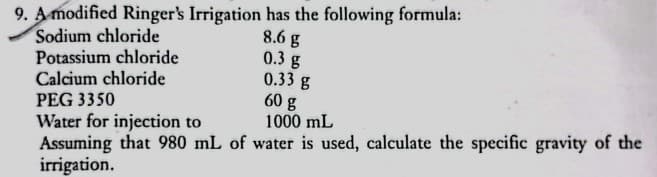 9. A modified Ringer's Irrigation has the following formula:
8.6 g
0.3 g
0.33 g
60 g
1000 mL
Sodium chloride
Potassium chloride
Calcium chloride
PEG 3350
Water for injection to
Assuming that 980 mL of water is used, calculate the specific gravity of the
irrigation.