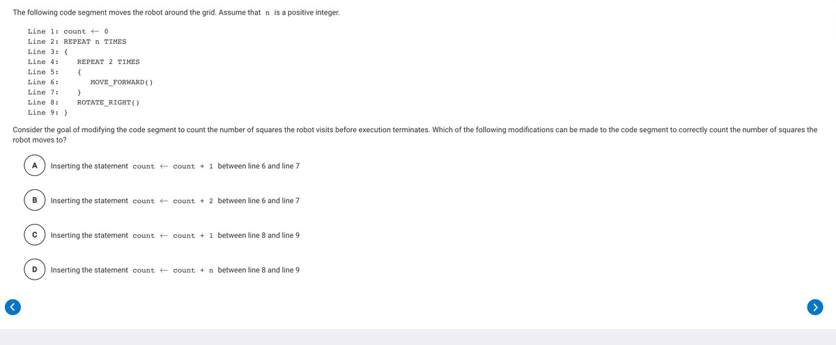The following code segment moves the robot around the grid. Assume that n is a positive integer.
Line 1: count +0
Line 2: REPEAT n TIMES
Line 3: {
Line 4:
REPEAT 2 TIMES
Line 5:
Line 6:
MOVE_FORWARD ()
Line 7:
Line 8:
ROTATE_RIGHT()
Line 9: }
Consider the goal of modifying the code segment to count the number of squares the robot visits before execution terminates. Which of the following modifications can be made to the code segment to correctly count the number of squares the
robot moves to?
A) Inserting the statement count + count + 1 between line 6 and line 7
B) Inserting the statement count + count + 2 between line 6 and line 7
C) Inserting the statement count + count + 1 between line 8 and line 9
D) Inserting the statement count + count + n between line 8 and line 9
