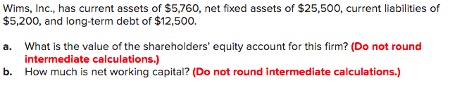 Wims, Inc., has current assets of $5,760, net fixed assets of $25,500, current liabilities of
$5,200, and long-term debt of $12,500.
a. What is the value of the shareholders' equity account for this firm? (Do not round
intermediate calculations.)
b. How much is net working capital? (Do not round intermediate calculations.)
