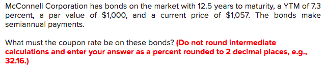 McConnell Corporation has bonds on the market with 12.5 years to maturity, a YTM of 7.3
percent, a par value of $1,000, and a current price of $1,057. The bonds make
semiannual payments.
What must the coupon rate be on these bonds? (Do not round intermediate
calculations and enter your answer as a percent rounded to 2 decimal places, e.g.,
32.16.)
