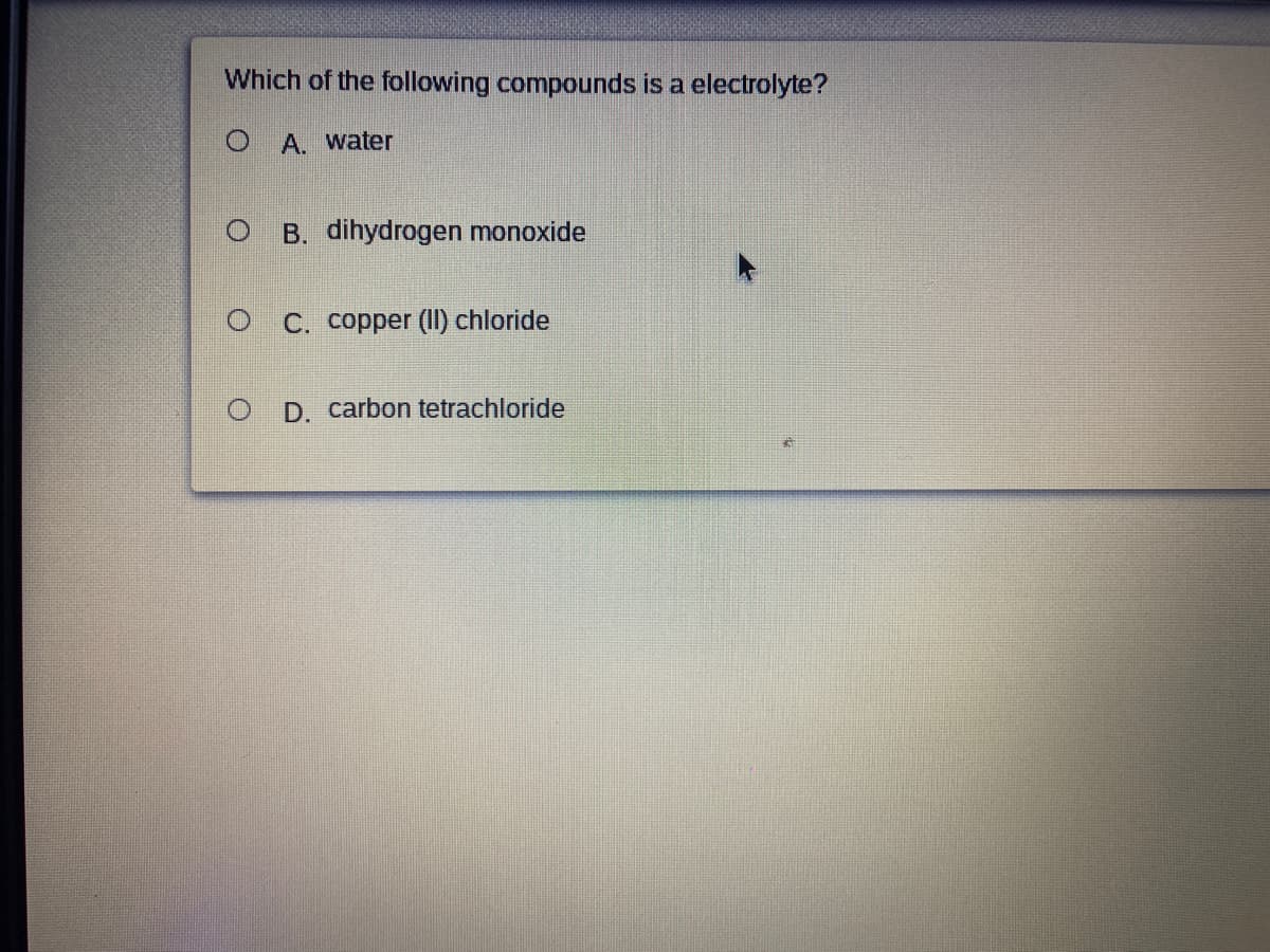 Which of the following compounds is a electrolyte?
O A. water
O B. dihydrogen monoxide
O C. copper (II) chloride
D. carbon tetrachloride
