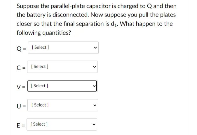 Suppose the parallel-plate capacitor is charged to Q and then
the battery is disconnected. Now suppose you pull the plates
closer so that the final separation is d₁. What happen to the
following quantities?
[Select]
C = [Select]
V [Select]
U= [Select]
E= [Select]
<