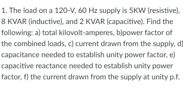 1. The load on a 120-V, 60 Hz supply is 5KW (resistive),
8 KVAR (inductive), and 2 KVAR (capacitive). Find the
following: a) total kilovolt-amperes, b)power factor of
the combined loads, c) current drawn from the supply, d)
capacitance needed to establish unity power factor, e)
capacitive reactance needed to establish unity power
factor, f) the current drawn from the supply at unity p.f.