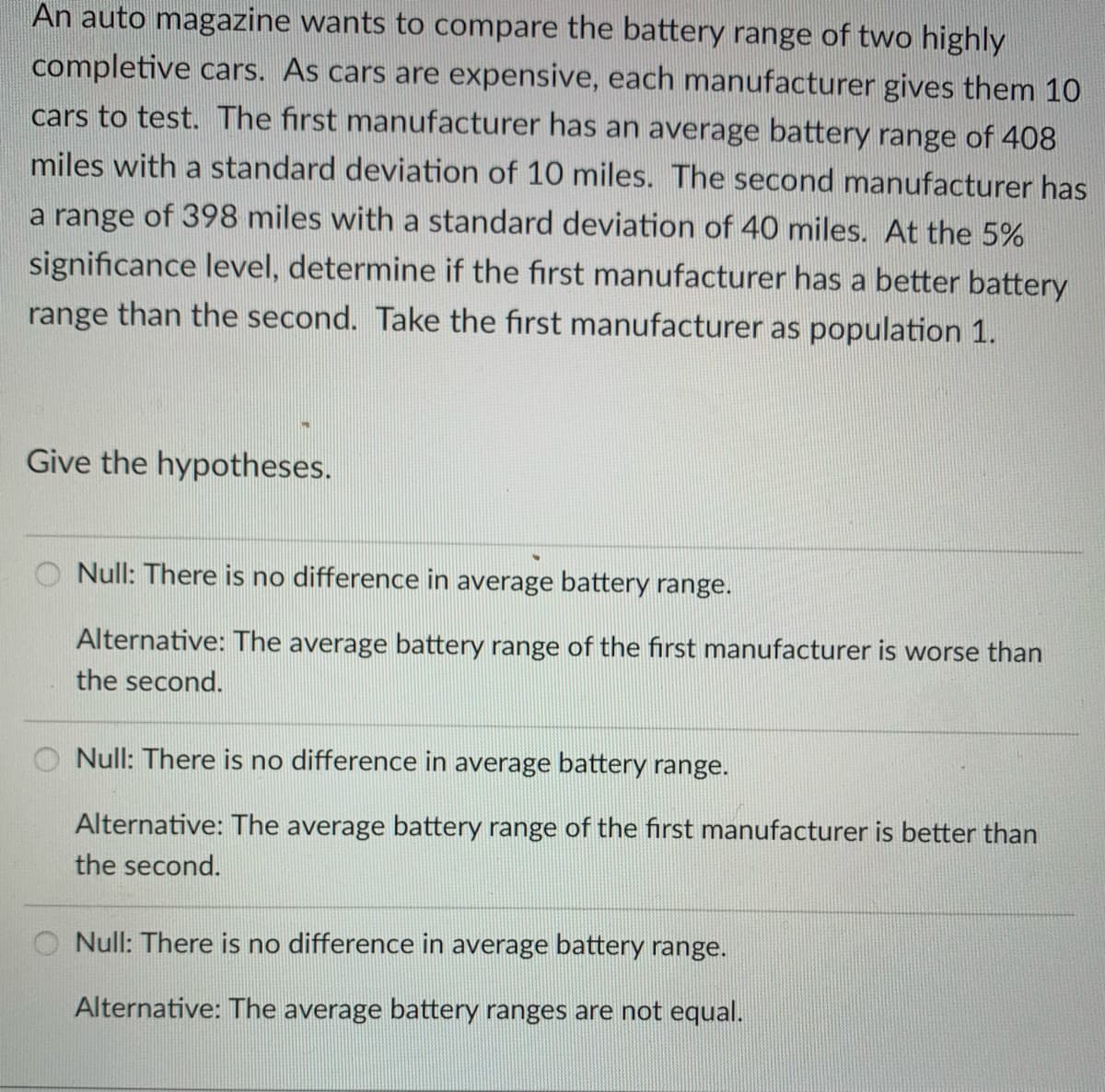 An auto magazine wants to compare the battery range of two highly
completive cars. As cars are expensive, each manufacturer gives them 10
cars to test. The first manufacturer has an average battery range of 408
miles with a standard deviation of 10 miles. The second manufacturer has
a range of 398 miles with a standard deviation of 40 miles. At the 5%
significance level, determine if the first manufacturer has a better battery
range than the second. Take the first manufacturer as population 1.
Give the hypotheses.
O Null: There is no difference in average battery range.
Alternative: The average battery range of the first manufacturer is worse than
the second.
Null: There is no difference in average battery range.
Alternative: The average battery range of the first manufacturer is better than
the second.
Null: There is no difference in average battery range.
Alternative: The average battery ranges are not equal.
