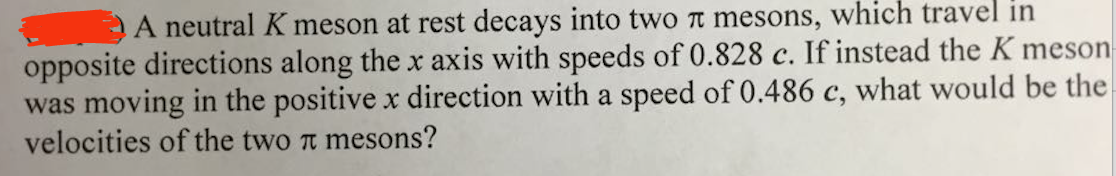 A neutral K meson at rest decays into two π mesons, which travel in
opposite directions along the x axis with speeds of 0.828 c. If instead the K meson
was moving in the positive x direction with a speed of 0.486 c, what would be the
velocities of the two π mesons?