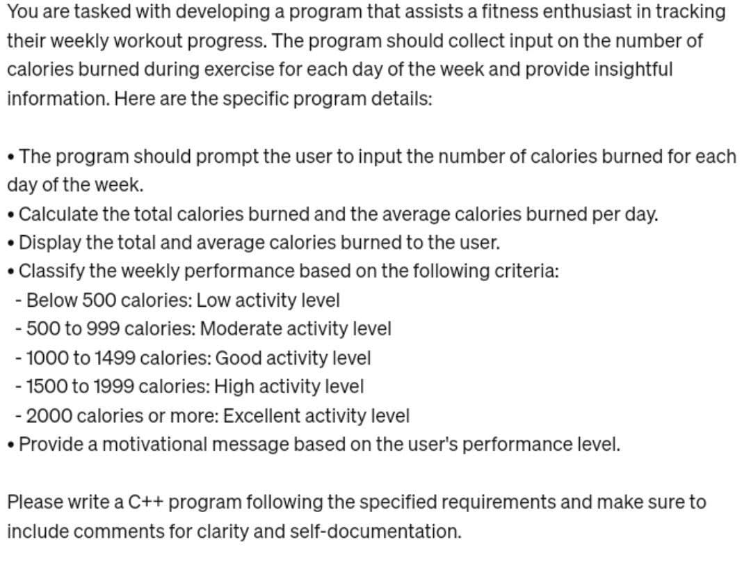 You are tasked with developing a program that assists a fitness enthusiast in tracking
their weekly workout progress. The program should collect input on the number of
calories burned during exercise for each day of the week and provide insightful
information. Here are the specific program details:
• The program should prompt the user to input the number of calories burned for each
day of the week.
• Calculate the total calories burned and the average calories burned per day.
• Display the total and average calories burned to the user.
• Classify the weekly performance based on the following criteria:
- Below 500 calories: Low activity level
- 500 to 999 calories: Moderate activity level
- 1000 to 1499 calories: Good activity level
- 1500 to 1999 calories: High activity level
- 2000 calories or more: Excellent activity level
• Provide a motivational message based on the user's performance level.
Please write a C++ program following the specified requirements and make sure to
include comments for clarity and self-documentation.