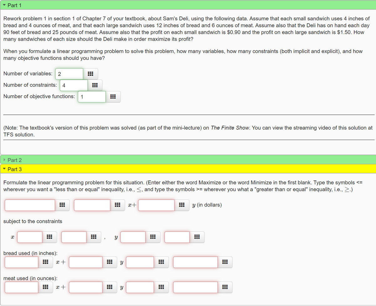 • Part 1
Rework problem 1 in section 1 of Chapter 7 of your textbook, about Sam's Deli, using the following data. Assume that each small sandwich uses 4 inches of
bread and 4 ounces of meat, and that each large sandwich uses 12 inches of bread and 6 ounces of meat. Assume also that the Deli has on hand each day
90 feet of bread and 25 pounds of meat. Assume also that the profit on each small sandwich is $0.90 and the profit on each large sandwich is $1.50. How
many sandwiches of each size should the Deli make in order maximize its profit?
When you formulate a linear programming problem to solve this problem, how many variables, how many constraints (both implicit and explicit), and how
many objective functions should you have?
Number of variables: 2
Number of constraints:
4
Number of objective functions:
1
(Note: The textbook's version of this problem was solved (as part of the mini-lecture) on The Finite Show. You can view the streaming video of this solution at
TFS solution.
• Part 2
• Part 3
Formulate the linear programming problem for this situation. (Enter either the word Maximize or the word Minimize in the first blank. Type the symbols <=
wherever you want a "less than or equal" inequality, i.e., <, and type the symbols >= wherever you what a "greater than or equal" inequality, i.e., >.)
x+
y (in dollars)
subject to the constraints
bread used (in inches):
x +
meat used (in ounces):
x +
నా
