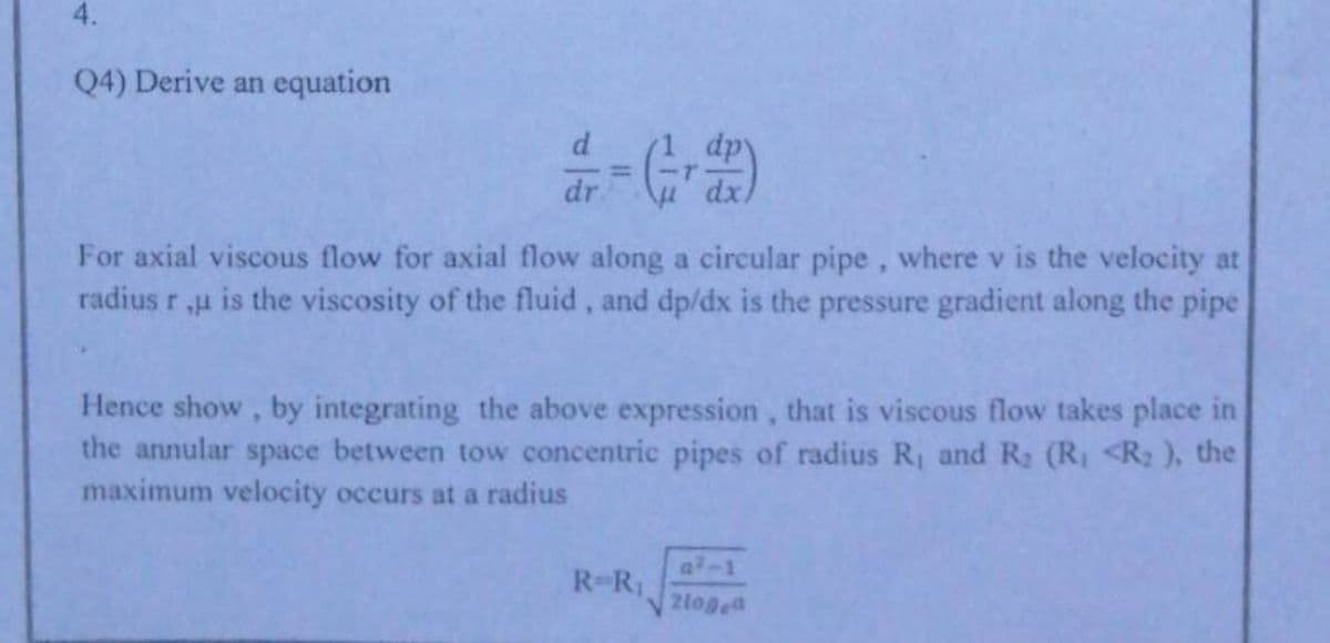 4.
Q4) Derive an equation
dr
For axial viscous flow for axial flow along a circular pipe, where v is the velocity at
radius r u is the viscosity of the fluid, and dp/dx is the pressure gradient along the pipe
Hence show, by integrating the above expression, that is viscous flow takes place in
the annular space between tow concentric pipes of radius R, and R2 (R, <R2 ), the
maximum velocity occurs at a radius
a-1
R-R
2logea
