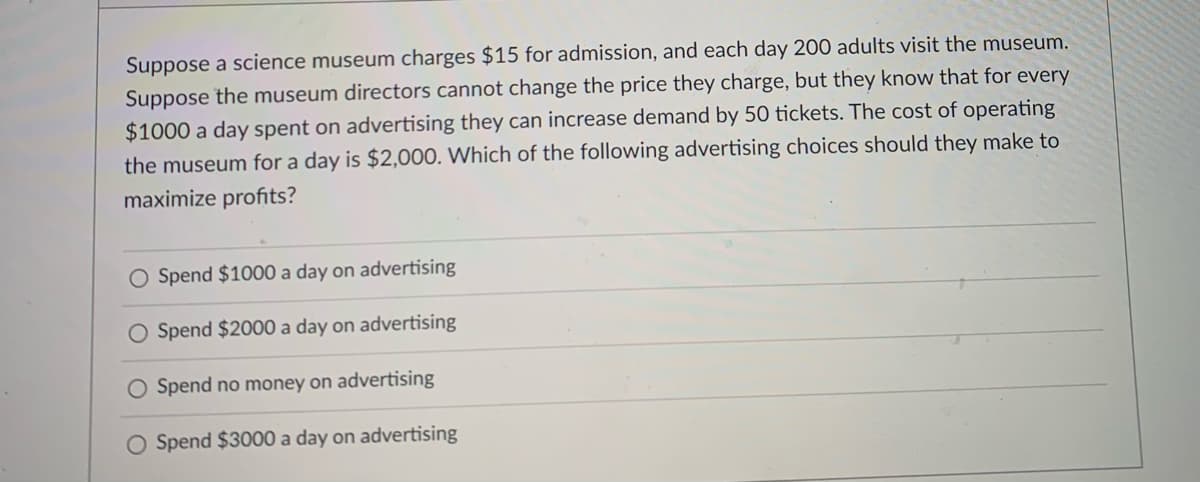 Suppose a science museum charges $15 for admission, and each day 200 adults visit the museum.
Suppose the museum directors cannot change the price they charge, but they know that for every
$1000 a day spent on advertising they can increase demand by 50 tickets. The cost of operating
the museum for a day is $2,000. Which of the following advertising choices should they make to
maximize profits?
O Spend $100O0 a day on advertising
O Spend $2000 a day on advertising
O Spend no money on advertising
O Spend $3000 a day on advertising
