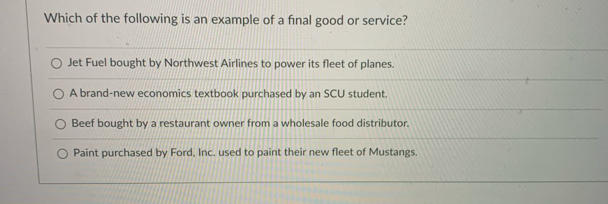 Which of the following is an example of a final good or service?
Jet Fuel bought by Northwest Airlines to power its fleet of planes.
O A brand-new economics textbook purchased by an SCU student.
Beef bought by a restaurant owner from a wholesale food distributor.
Paint purchased by Ford, Inc. used to paint their new fleet of Mustangs.

