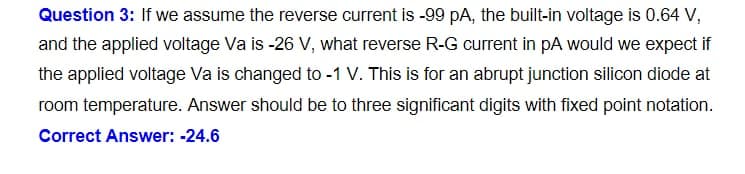 Question 3: If we assume the reverse current is -99 pA, the built-in voltage is 0.64 V,
and the applied voltage Va is -26 V, what reverse R-G current in pA would we expect if
the applied voltage Va is changed to -1 V. This is for an abrupt junction silicon diode at
room temperature. Answer should be to three significant digits with fixed point notation.
Correct Answer: -24.6